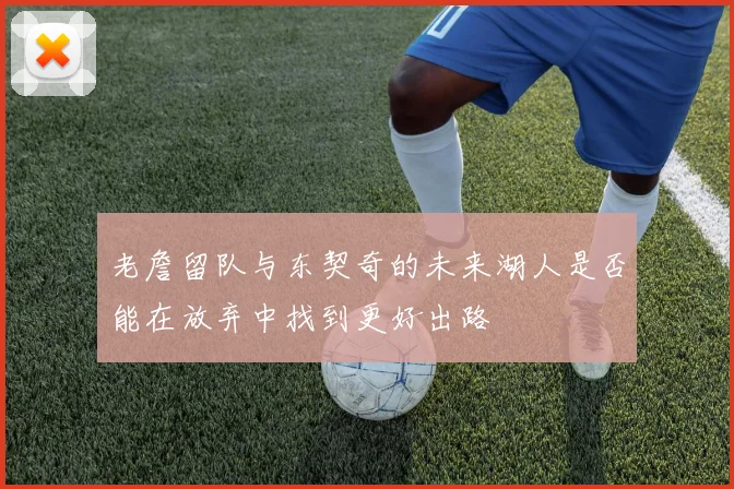 老詹留队与东契奇的未来湖人是否能在放弃中找到更好出路