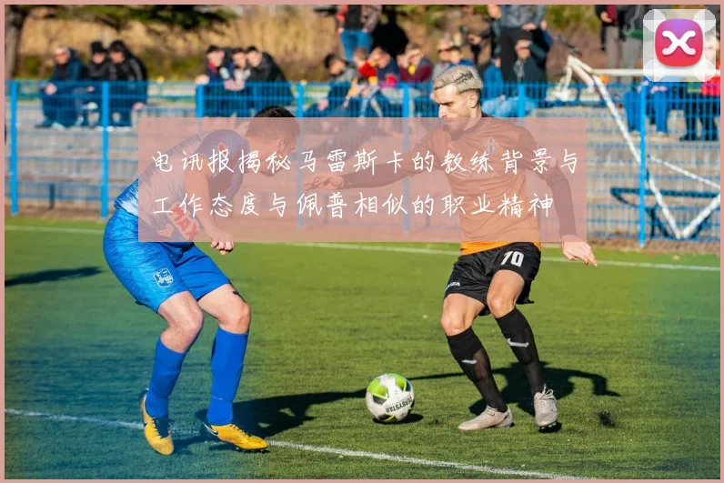 电讯报揭秘马雷斯卡的教练背景与工作态度与佩普相似的职业精神