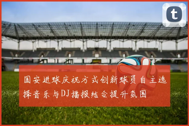国安进球庆祝方式创新球员自主选择音乐与DJ播报结合提升氛围