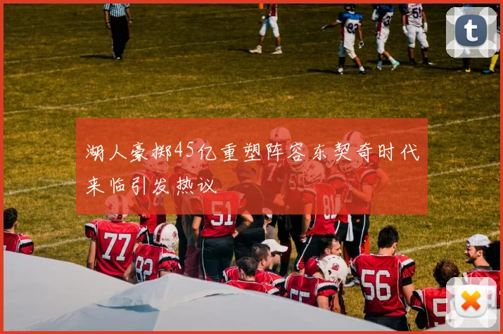 湖人豪掷45亿重塑阵容东契奇时代来临引发热议