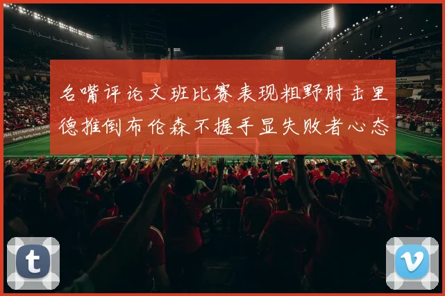 名嘴评论文班比赛表现粗野肘击里德推倒布伦森不握手显失败者心态