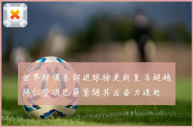 世界杯俱乐部进球榜更新皇马超越拜仁登顶巴萨紧随其后奋力追赶