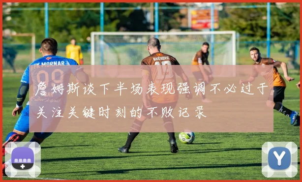詹姆斯谈下半场表现强调不必过于关注关键时刻的不败记录