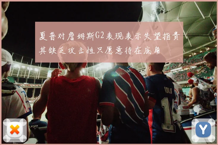 夏普对詹姆斯G2表现表示失望指责其缺乏攻击性只愿意待在底角