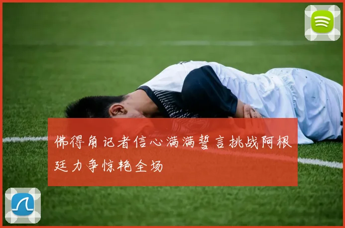 佛得角记者信心满满誓言挑战阿根廷力争惊艳全场