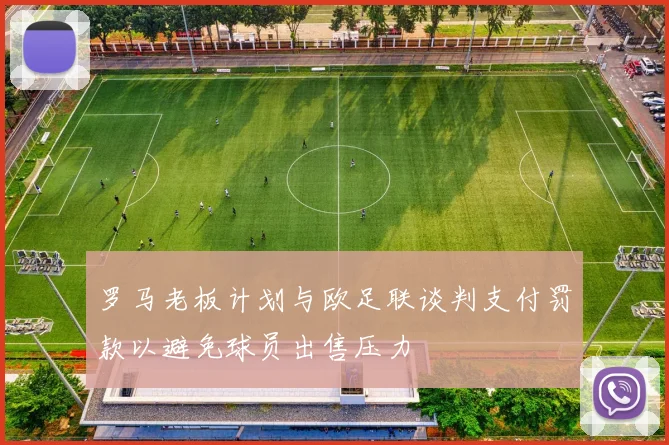 罗马老板计划与欧足联谈判支付罚款以避免球员出售压力
