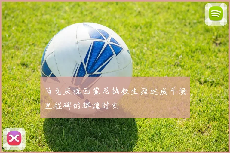 马竞庆祝西蒙尼执教生涯达成千场里程碑的辉煌时刻