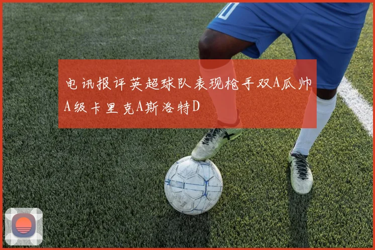 电讯报评英超球队表现枪手双A瓜帅A级卡里克A斯洛特D