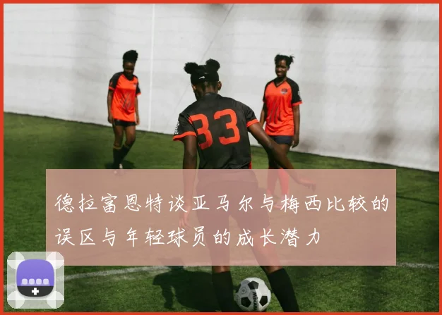 德拉富恩特谈亚马尔与梅西比较的误区与年轻球员的成长潜力