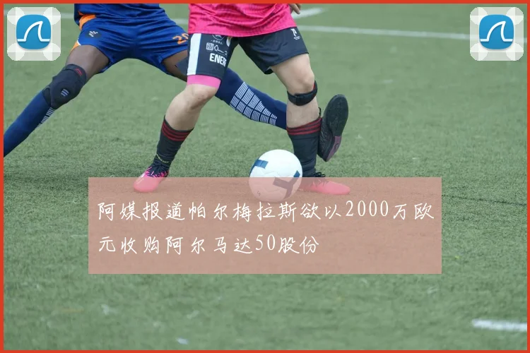 阿媒报道帕尔梅拉斯欲以2000万欧元收购阿尔马达50股份