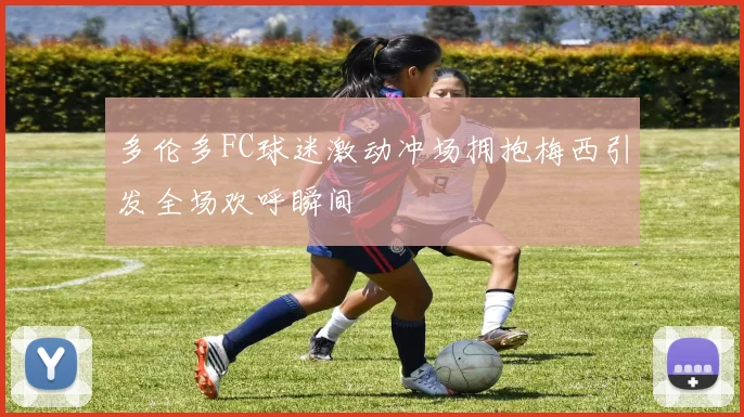 多伦多FC球迷激动冲场拥抱梅西引发全场欢呼瞬间
