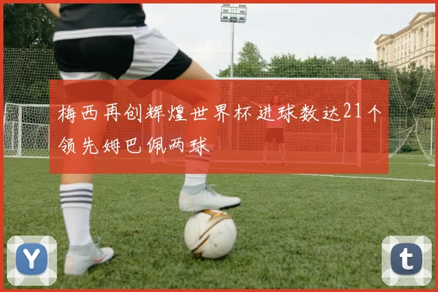 梅西再创辉煌世界杯进球数达21个领先姆巴佩两球
