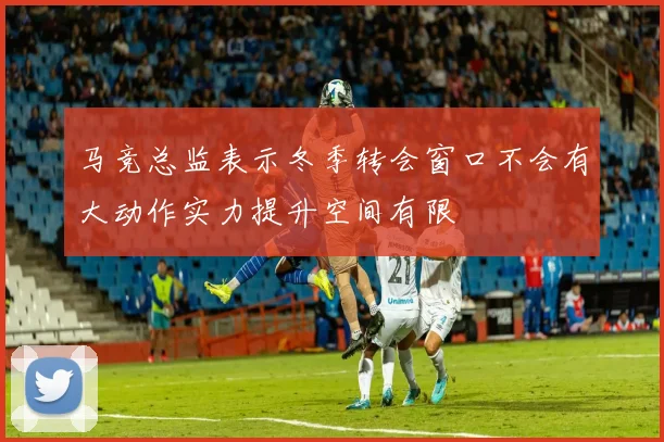 马竞总监表示冬季转会窗口不会有大动作实力提升空间有限