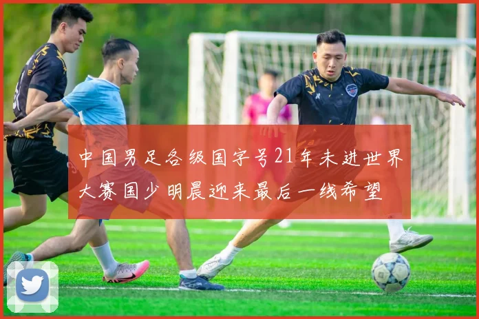 中国男足各级国字号21年未进世界大赛国少明晨迎来最后一线希望