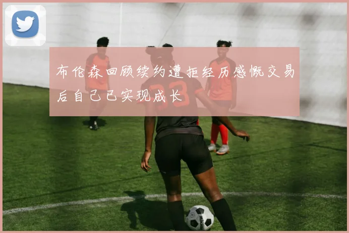 布伦森回顾续约遭拒经历感慨交易后自己已实现成长