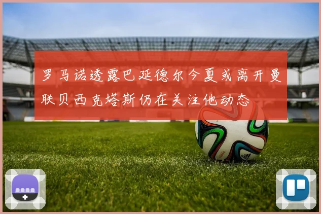 罗马诺透露巴延德尔今夏或离开曼联贝西克塔斯仍在关注他动态