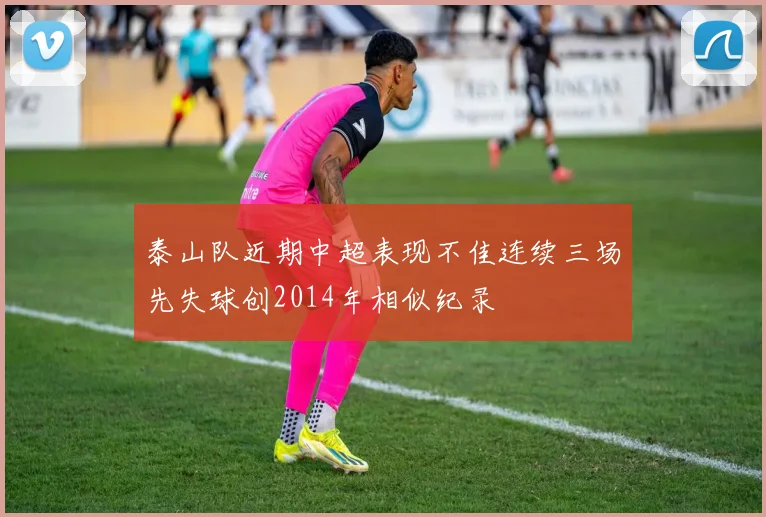 泰山队近期中超表现不佳连续三场先失球创2014年相似纪录