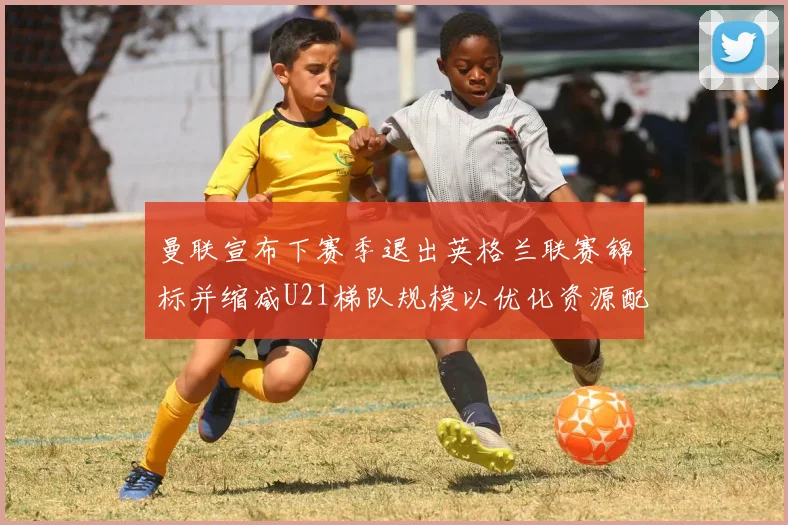 曼联宣布下赛季退出英格兰联赛锦标并缩减U21梯队规模以优化资源配置