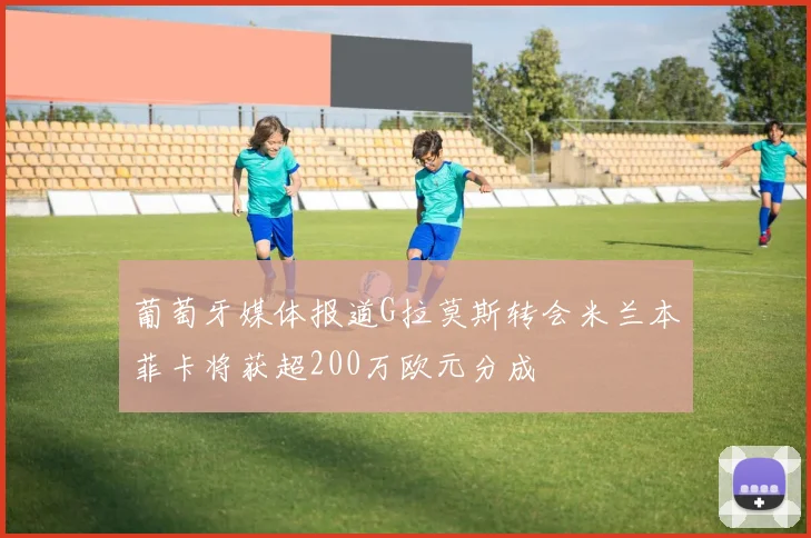 葡萄牙媒体报道G拉莫斯转会米兰本菲卡将获超200万欧元分成