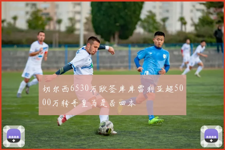 切尔西6530万欧签库库雷利亚超5000万转手皇马是否回本