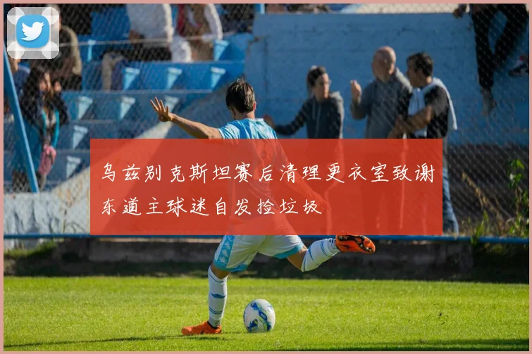 乌兹别克斯坦赛后清理更衣室致谢东道主球迷自发捡垃圾