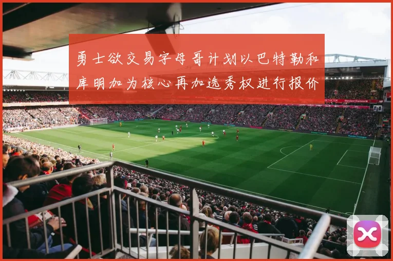 勇士欲交易字母哥计划以巴特勒和库明加为核心再加选秀权进行报价