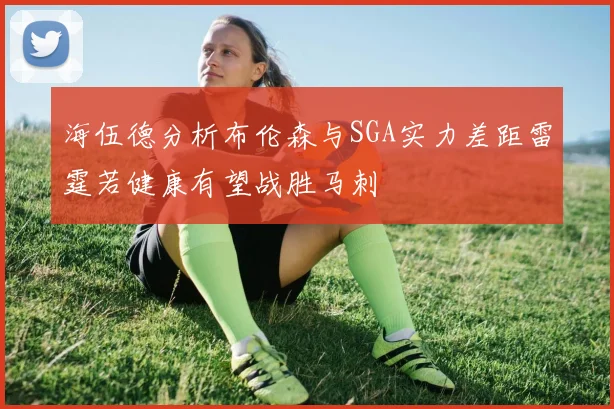 海伍德分析布伦森与SGA实力差距雷霆若健康有望战胜马刺