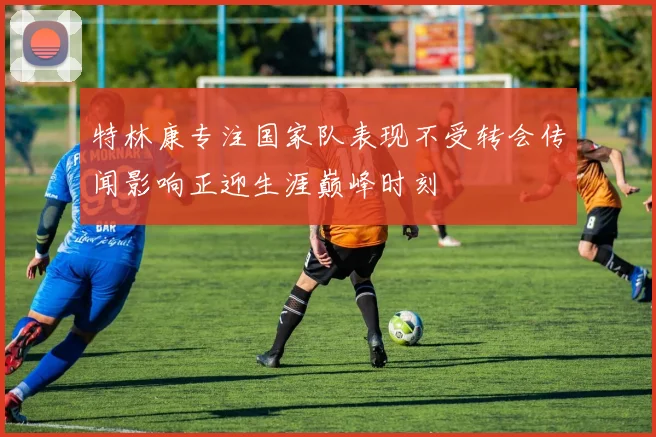特林康专注国家队表现不受转会传闻影响正迎生涯巅峰时刻