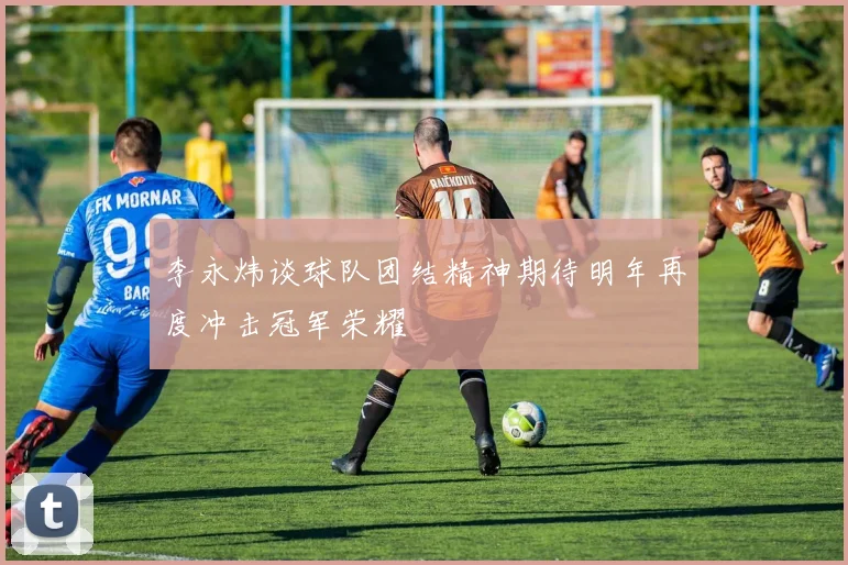 李永炜谈球队团结精神期待明年再度冲击冠军荣耀