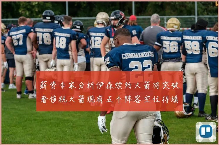 薪资专家分析伊森续约火箭将突破奢侈税火箭现有五个阵容空位待填补