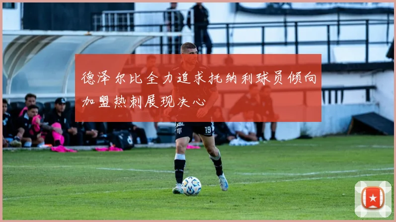 德泽尔比全力追求托纳利球员倾向加盟热刺展现决心